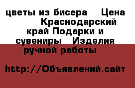цветы из бисера  › Цена ­ 800 - Краснодарский край Подарки и сувениры » Изделия ручной работы   